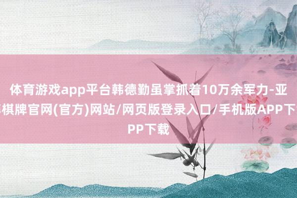 体育游戏app平台韩德勤虽掌抓着10万余军力-亚博棋牌官网(官方)网站/网页版登录入口/手机版APP下载