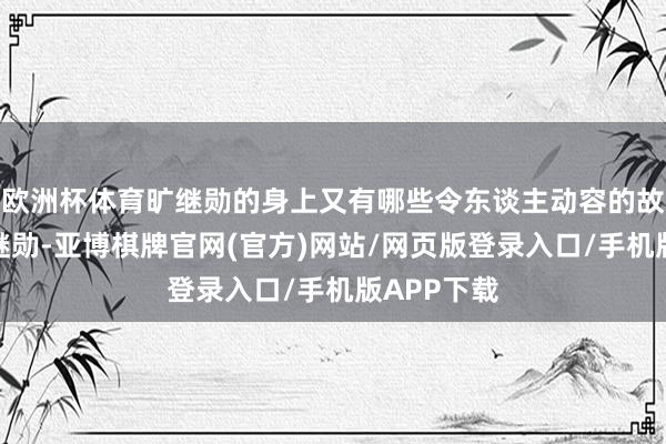 欧洲杯体育旷继勋的身上又有哪些令东谈主动容的故事呢？旷继勋-亚博棋牌官网(官方)网站/网页版登录入口/手机版APP下载