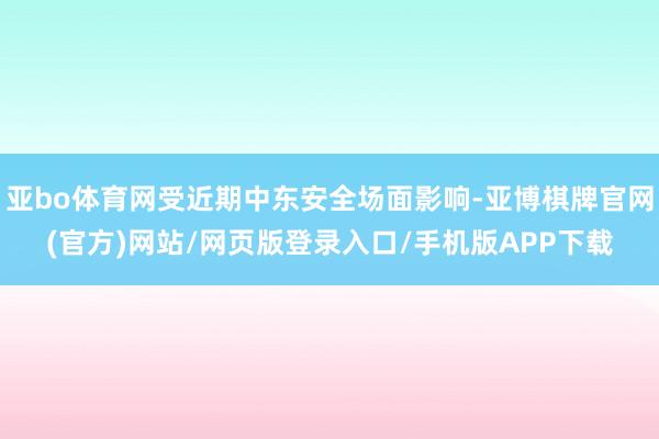 亚bo体育网受近期中东安全场面影响-亚博棋牌官网(官方)网站/网页版登录入口/手机版APP下载