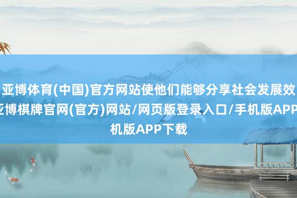 亚博体育(中国)官方网站使他们能够分享社会发展效率-亚博棋牌官网(官方)网站/网页版登录入口/手机版APP下载