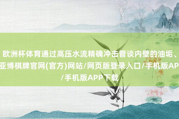欧洲杯体育通过高压水流精确冲击管谈内壁的油垢、淤泥-亚博棋牌官网(官方)网站/网页版登录入口/手机版APP下载