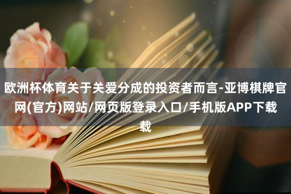 欧洲杯体育关于关爱分成的投资者而言-亚博棋牌官网(官方)网站/网页版登录入口/手机版APP下载