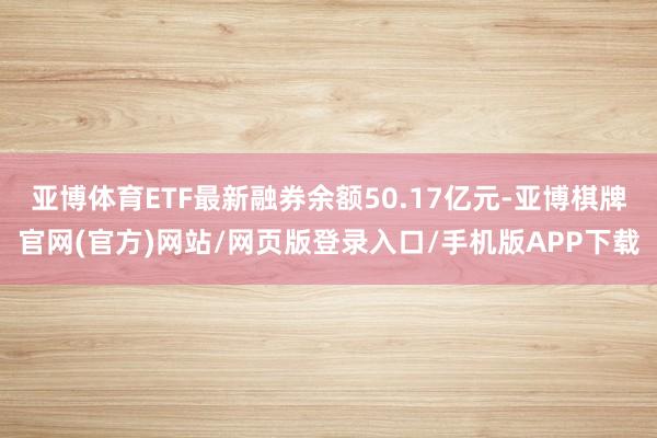 亚博体育ETF最新融券余额50.17亿元-亚博棋牌官网(官方)网站/网页版登录入口/手机版APP下载