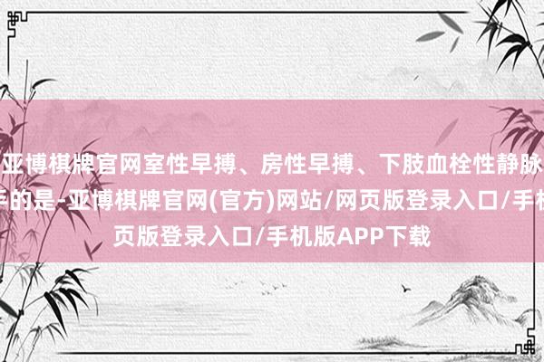 亚博棋牌官网室性早搏、房性早搏、下肢血栓性静脉炎、更为辣手的是-亚博棋牌官网(官方)网站/网页版登录入口/手机版APP下载
