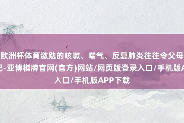 欧洲杯体育激勉的咳嗽、喘气、反复肺炎往往令父母揪心不已-亚博棋牌官网(官方)网站/网页版登录入口/手机版APP下载