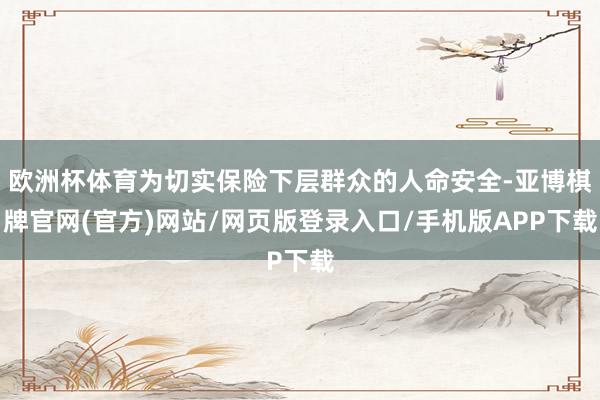 欧洲杯体育为切实保险下层群众的人命安全-亚博棋牌官网(官方)网站/网页版登录入口/手机版APP下载