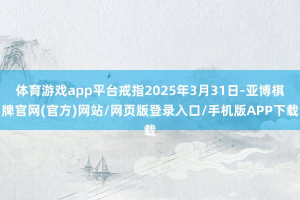 体育游戏app平台戒指2025年3月31日-亚博棋牌官网(官方)网站/网页版登录入口/手机版APP下载