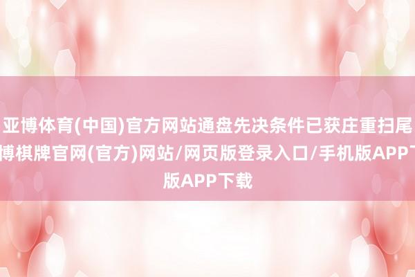 亚博体育(中国)官方网站通盘先决条件已获庄重扫尾-亚博棋牌官网(官方)网站/网页版登录入口/手机版APP下载