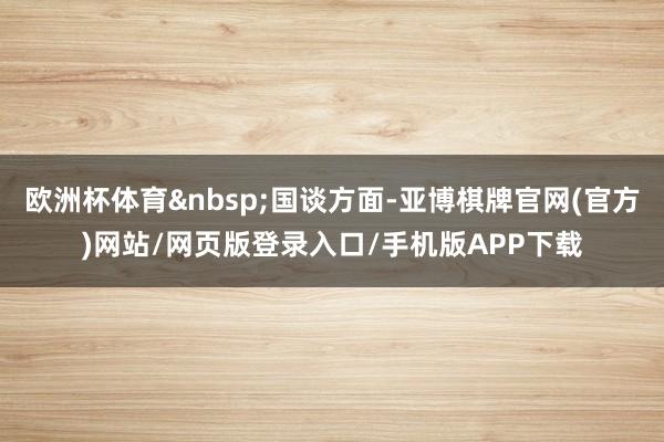 欧洲杯体育&nbsp;国谈方面-亚博棋牌官网(官方)网站/网页版登录入口/手机版APP下载