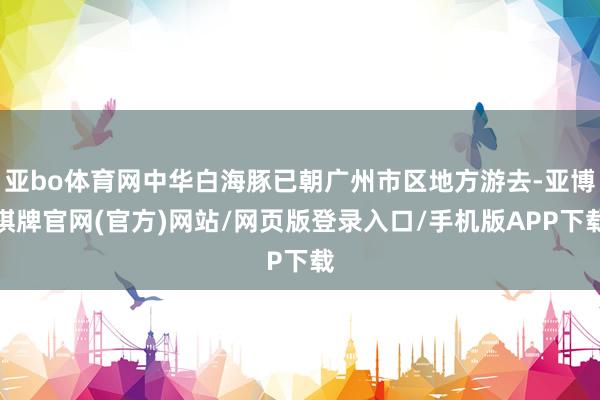 亚bo体育网中华白海豚已朝广州市区地方游去-亚博棋牌官网(官方)网站/网页版登录入口/手机版APP下载