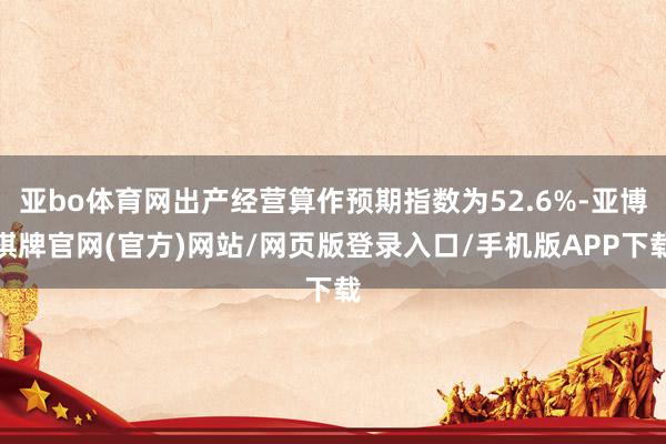 亚bo体育网出产经营算作预期指数为52.6%-亚博棋牌官网(官方)网站/网页版登录入口/手机版APP下载