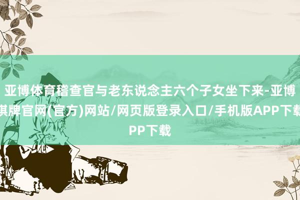 亚博体育稽查官与老东说念主六个子女坐下来-亚博棋牌官网(官方)网站/网页版登录入口/手机版APP下载
