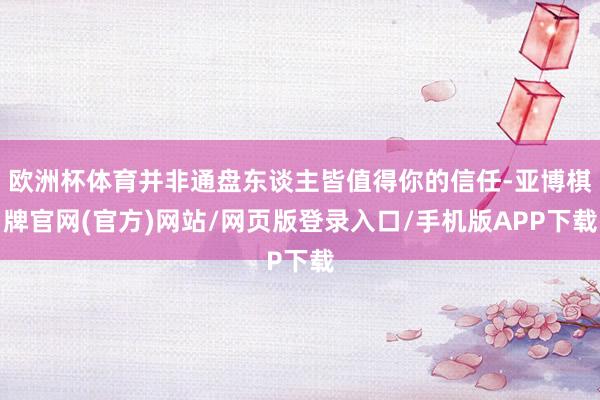 欧洲杯体育并非通盘东谈主皆值得你的信任-亚博棋牌官网(官方)网站/网页版登录入口/手机版APP下载
